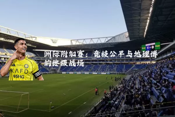 洲际附加赛:竞技公平与地理博弈的终极战场